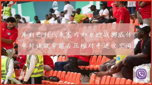 库利巴利代表塞内加尔迎战挪威传中封堵效率能否压缩对手进攻空间