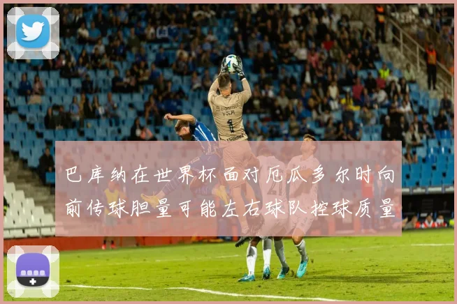 巴库纳在世界杯面对厄瓜多尔时向前传球胆量可能左右球队控球质量