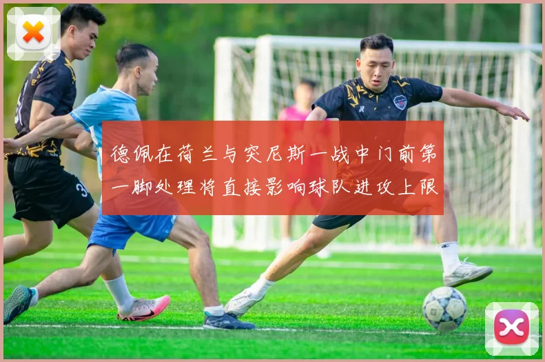 德佩在荷兰与突尼斯一战中门前第一脚处理将直接影响球队进攻上限