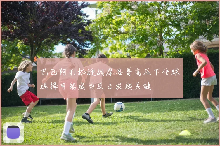 巴西阿利松迎战摩洛哥高压下传球选择可能成为反击发起关键