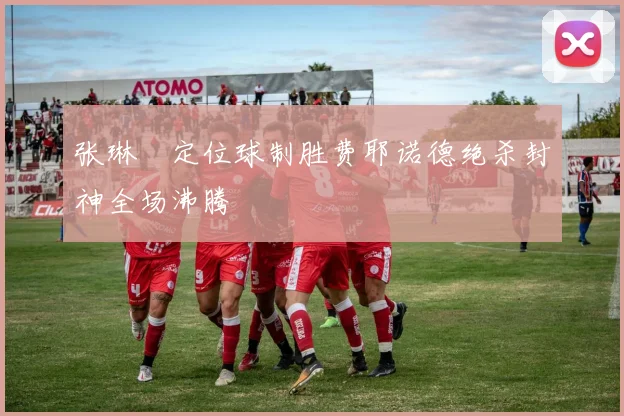 张琳芃定位球制胜费耶诺德绝杀封神全场沸腾