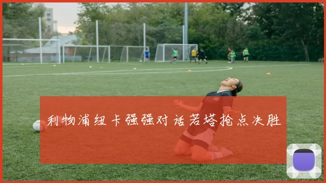 利物浦纽卡强强对话若塔抢点决胜