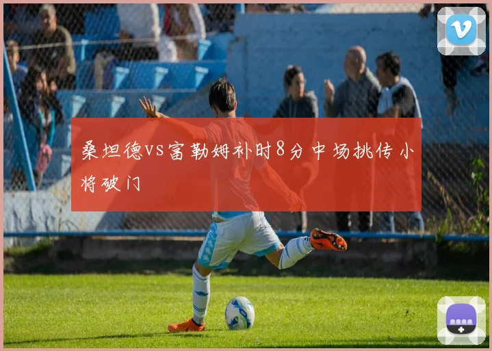 桑坦德vs富勒姆补时8分中场挑传小将破门