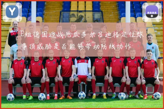 E组德国迎战厄瓜多尔吕迪格定位球争顶威胁是否能够带动防线协作