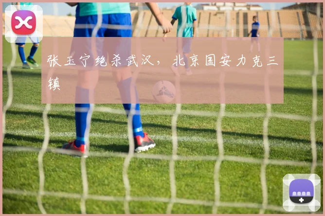 张玉宁绝杀武汉，北京国安力克三镇
