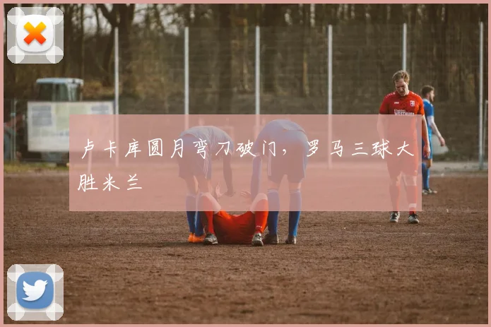 卢卡库圆月弯刀破门，罗马三球大胜米兰