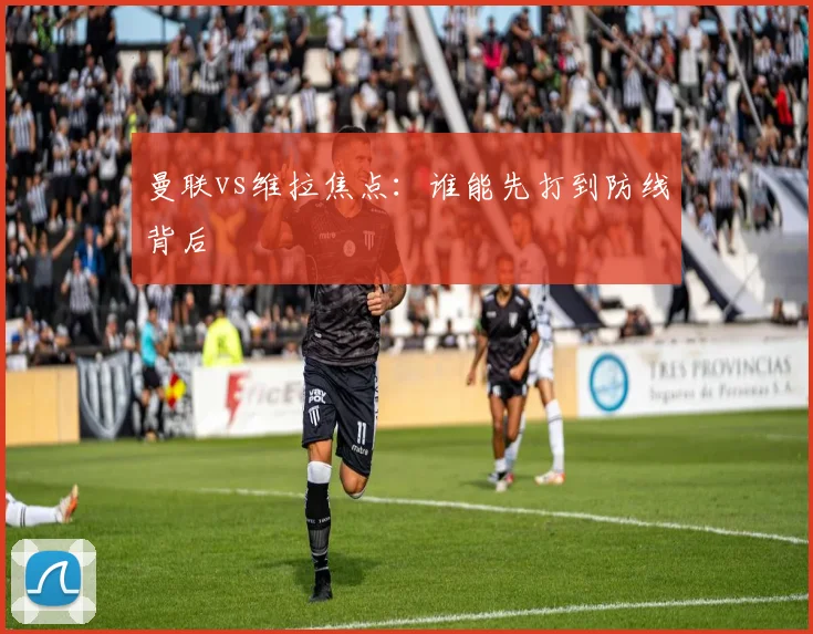 曼联vs维拉焦点：谁能先打到防线背后