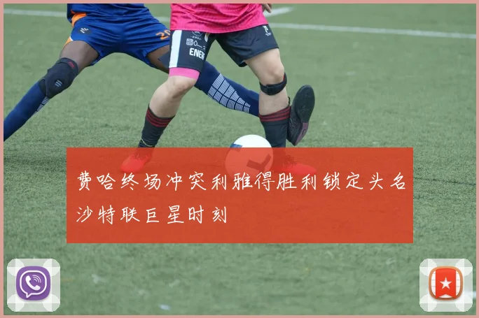 费哈终场冲突利雅得胜利锁定头名沙特联巨星时刻